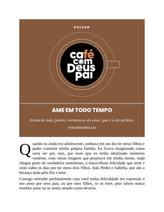 Q
0 4 | J U N
AME EM TODO TEMPO
Acima de tudo, porém, revistam-se do amor, que é o elo perfeito.
COLOSSENSES 3.14
uando eu ainda era adolescente, sonhava em um dia ter meus filhos e
poder construir minha própria família. Eu ficava imaginando como
seria ser pai, mas, por mais que eu tenha idealizado inúmeros
cenários, com várias imagens que projetava em minha mente, nada
chegou perto do verdadeiro sentimento, a maravilhosa felicidade que senti e
sinto todos os dias por ter meus dois filhos, João Pedro e Isabella, que são a
herança dada pelo Pai a mim.
Consigo entender perfeitamente caso você tenha dificuldade em expressar o
seu amor por seus pais, ou por seus filhos, se os tiver, pois talvez nunca
recebeu amor ou se sentiu amado como deveria.
 