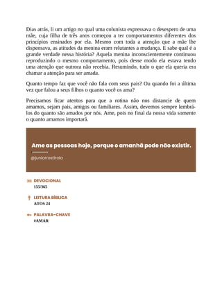 Dias atrás, li um artigo no qual uma colunista expressava o desespero de uma
mãe, cuja filha de três anos começou a ter comportamentos diferentes dos
princípios ensinados por ela. Mesmo com toda a atenção que a mãe lhe
dispensava, as atitudes da menina eram relutantes a mudança. E sabe qual é a
grande verdade nessa história? Aquela menina inconscientemente continuou
reproduzindo o mesmo comportamento, pois desse modo ela estava tendo
uma atenção que outrora não recebia. Resumindo, tudo o que ela queria era
chamar a atenção para ser amada.
Quanto tempo faz que você não fala com seus pais? Ou quando foi a última
vez que falou a seus filhos o quanto você os ama?
Precisamos ficar atentos para que a rotina não nos distancie de quem
amamos, sejam pais, amigos ou familiares. Assim, devemos sempre lembrá-
los do quanto são amados por nós. Ame, pois no final da nossa vida somente
o quanto amamos importará.
Ame as pessoas hoje, porque o amanhã pode não existir.
@juniorrostirola
DEVOCIONAL
155/365
LEITURA BÍBLICA
ATOS 24
PALAVRA-CHAVE
#AMAR
 