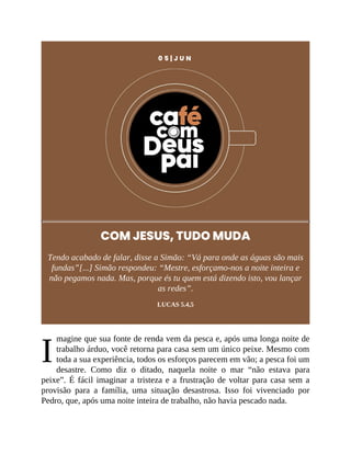 I
0 5 | J U N
COM JESUS, TUDO MUDA
Tendo acabado de falar, disse a Simão: “Vá para onde as águas são mais
fundas”[...] Simão respondeu: “Mestre, esforçamo-nos a noite inteira e
não pegamos nada. Mas, porque és tu quem está dizendo isto, vou lançar
as redes”.
LUCAS 5.4,5
magine que sua fonte de renda vem da pesca e, após uma longa noite de
trabalho árduo, você retorna para casa sem um único peixe. Mesmo com
toda a sua experiência, todos os esforços parecem em vão; a pesca foi um
desastre. Como diz o ditado, naquela noite o mar “não estava para
peixe”. É fácil imaginar a tristeza e a frustração de voltar para casa sem a
provisão para a família, uma situação desastrosa. Isso foi vivenciado por
Pedro, que, após uma noite inteira de trabalho, não havia pescado nada.
 