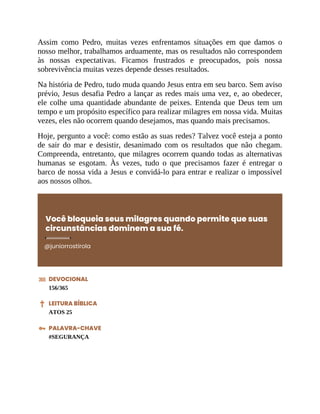 Assim como Pedro, muitas vezes enfrentamos situações em que damos o
nosso melhor, trabalhamos arduamente, mas os resultados não correspondem
às nossas expectativas. Ficamos frustrados e preocupados, pois nossa
sobrevivência muitas vezes depende desses resultados.
Na história de Pedro, tudo muda quando Jesus entra em seu barco. Sem aviso
prévio, Jesus desafia Pedro a lançar as redes mais uma vez, e, ao obedecer,
ele colhe uma quantidade abundante de peixes. Entenda que Deus tem um
tempo e um propósito específico para realizar milagres em nossa vida. Muitas
vezes, eles não ocorrem quando desejamos, mas quando mais precisamos.
Hoje, pergunto a você: como estão as suas redes? Talvez você esteja a ponto
de sair do mar e desistir, desanimado com os resultados que não chegam.
Compreenda, entretanto, que milagres ocorrem quando todas as alternativas
humanas se esgotam. Às vezes, tudo o que precisamos fazer é entregar o
barco de nossa vida a Jesus e convidá-lo para entrar e realizar o impossível
aos nossos olhos.
Você bloqueia seus milagres quando permite que suas
circunstâncias dominem a sua fé.
@juniorrostirola
DEVOCIONAL
156/365
LEITURA BÍBLICA
ATOS 25
PALAVRA-CHAVE
#SEGURANÇA
 