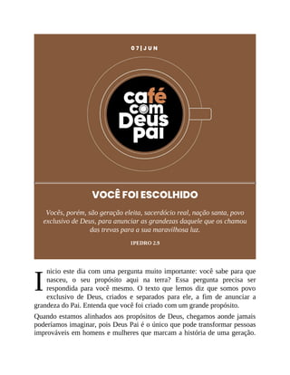 I
0 7 | J U N
VOCÊ FOI ESCOLHIDO
Vocês, porém, são geração eleita, sacerdócio real, nação santa, povo
exclusivo de Deus, para anunciar as grandezas daquele que os chamou
das trevas para a sua maravilhosa luz.
1PEDRO 2.9
nicio este dia com uma pergunta muito importante: você sabe para que
nasceu, o seu propósito aqui na terra? Essa pergunta precisa ser
respondida para você mesmo. O texto que lemos diz que somos povo
exclusivo de Deus, criados e separados para ele, a fim de anunciar a
grandeza do Pai. Entenda que você foi criado com um grande propósito.
Quando estamos alinhados aos propósitos de Deus, chegamos aonde jamais
poderíamos imaginar, pois Deus Pai é o único que pode transformar pessoas
improváveis em homens e mulheres que marcam a história de uma geração.
 