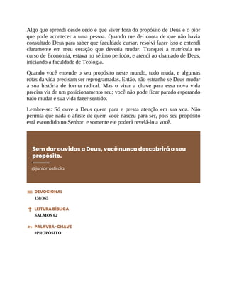 Algo que aprendi desde cedo é que viver fora do propósito de Deus é o pior
que pode acontecer a uma pessoa. Quando me dei conta de que não havia
consultado Deus para saber que faculdade cursar, resolvi fazer isso e entendi
claramente em meu coração que deveria mudar. Tranquei a matrícula no
curso de Economia, estava no sétimo período, e atendi ao chamado de Deus,
iniciando a faculdade de Teologia.
Quando você entende o seu propósito neste mundo, tudo muda, e algumas
rotas da vida precisam ser reprogramadas. Então, não estranhe se Deus mudar
a sua história de forma radical. Mas o virar a chave para essa nova vida
precisa vir de um posicionamento seu; você não pode ficar parado esperando
tudo mudar e sua vida fazer sentido.
Lembre-se: Só ouve a Deus quem para e presta atenção em sua voz. Não
permita que nada o afaste de quem você nasceu para ser, pois seu propósito
está escondido no Senhor, e somente ele poderá revelá-lo a você.
Sem dar ouvidos a Deus, você nunca descobrirá o seu
propósito.
@juniorrostirola
DEVOCIONAL
158/365
LEITURA BÍBLICA
SALMOS 62
PALAVRA-CHAVE
#PROPÓSITO
 