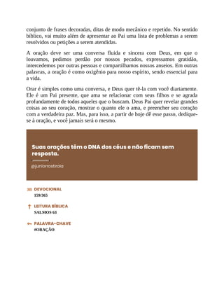 conjunto de frases decoradas, ditas de modo mecânico e repetido. No sentido
bíblico, vai muito além de apresentar ao Pai uma lista de problemas a serem
resolvidos ou petições a serem atendidas.
A oração deve ser uma conversa fluida e sincera com Deus, em que o
louvamos, pedimos perdão por nossos pecados, expressamos gratidão,
intercedemos por outras pessoas e compartilhamos nossos anseios. Em outras
palavras, a oração é como oxigênio para nosso espírito, sendo essencial para
a vida.
Orar é simples como uma conversa, e Deus quer tê-la com você diariamente.
Ele é um Pai presente, que ama se relacionar com seus filhos e se agrada
profundamente de todos aqueles que o buscam. Deus Pai quer revelar grandes
coisas ao seu coração, mostrar o quanto ele o ama, e preencher seu coração
com a verdadeira paz. Mas, para isso, a partir de hoje dê esse passo, dedique-
se à oração, e você jamais será o mesmo.
Suas orações têm o DNA dos céus e não ficam sem
resposta.
@juniorrostirola
DEVOCIONAL
159/365
LEITURA BÍBLICA
SALMOS 63
PALAVRA-CHAVE
#ORAÇÃO
 