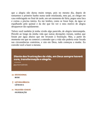 que a alegria não durou muito tempo, pois no mesmo dia, depois de
tomarmos o primeiro banho numa tarde ensolarada, meu pai, ao chegar em
casa embriagado no final de tarde, em um momento de fúria, pegou uma faca
e cortou a piscina inteira. Eu me lembro, como se fosse hoje, da água se
espalhando pelo quintal e da dor que foi ver o meu motivo de alegria
desaparecer tão rapidamente.
Talvez você também já tenha vivido algo parecido, de alegria interrompida.
Percebi ao longo da minha vida que outras decepções vieram, sonhos que
foram por água abaixo que me levaram à frustração. Mas, a partir do
momento em que eu comecei a entender que a vida não poderia estar focada
nas circunstâncias contrárias, e sim em Deus, tudo começou a mudar. Eu
convido você a fazer o mesmo.
Diante das frustrações da vida, em Deus sempre haverá
cura, transformação e alegria.
@juniorrostirola
DEVOCIONAL
08/365
LEITURA BÍBLICA
GÊNESIS 6
PALAVRA-CHAVE
#SUPERAÇÃO
 