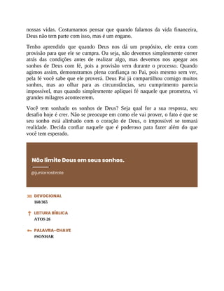 nossas vidas. Costumamos pensar que quando falamos da vida financeira,
Deus não tem parte com isso, mas é um engano.
Tenho aprendido que quando Deus nos dá um propósito, ele entra com
provisão para que ele se cumpra. Ou seja, não devemos simplesmente correr
atrás das condições antes de realizar algo, mas devemos nos apegar aos
sonhos de Deus com fé, pois a provisão vem durante o processo. Quando
agimos assim, demonstramos plena confiança no Pai, pois mesmo sem ver,
pela fé você sabe que ele proverá. Deus Pai já compartilhou comigo muitos
sonhos, mas ao olhar para as circunstâncias, seu cumprimento parecia
impossível, mas quando simplesmente apliquei fé naquele que prometeu, vi
grandes milagres acontecerem.
Você tem sonhado os sonhos de Deus? Seja qual for a sua resposta, seu
desafio hoje é crer. Não se preocupe em como ele vai prover, o fato é que se
seu sonho está alinhado com o coração de Deus, o impossível se tornará
realidade. Decida confiar naquele que é poderoso para fazer além do que
você tem esperado.
Não limite Deus em seus sonhos.
@juniorrostirola
DEVOCIONAL
160/365
LEITURA BÍBLICA
ATOS 26
PALAVRA-CHAVE
#SONHAR
 
