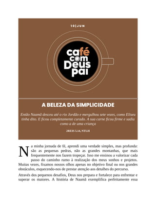 N
1 0 | J U N
A BELEZA DA SIMPLICIDADE
Então Naamã desceu até o rio Jordão e mergulhou sete vezes, como Eliseu
tinha dito. E ficou completamente curado. A sua carne ficou firme e sadia
como a de uma criança
2REIS 5.14, NTLH
a minha jornada de fé, aprendi uma verdade simples, mas profunda:
são as pequenas pedras, não as grandes montanhas, que mais
frequentemente nos fazem tropeçar. Isso me ensinou a valorizar cada
passo do caminho rumo à realização dos meus sonhos e projetos.
Muitas vezes, fixamos nossos olhos apenas no objetivo final ou nos grandes
obstáculos, esquecendo-nos de prestar atenção aos detalhes do percurso.
Através dos pequenos desafios, Deus nos prepara e fortalece para enfrentar e
superar os maiores. A história de Naamã exemplifica perfeitamente essa
 