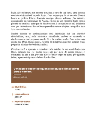 lição. Ele enfrentava um enorme desafio: a cura de sua lepra, uma doença
considerada incurável naquela época. Com esperanças de ser curado, Naamã
busca o profeta Eliseu, levando consigo ofertas valiosas. No entanto,
contrariando as expectativas de Naamã, em vez de um encontro direto com o
profeta ou um ritual para que ele fosse curado, a solução para o seu problema
vem por meio de uma instrução surpreendentemente simples: mergulhar sete
vezes no rio Jordão.
Naamã poderia ter desconsiderado essa orientação por sua aparente
simplicidade, mas, após apresentar resistência, acabou se rendendo e
obedecendo a esse pequeno ato de fé e foi então curado. Esse relato nos
ensina que Deus, muitas vezes, esconde os milagres nos gestos simples e nas
pequenas atitudes de obediência diária.
Convido você a aprender a valorizar cada detalhe de sua caminhada com
Deus, sabendo que ele muitas vezes age por meio de coisas simples e
ordinárias do dia a dia, por isso não se deixe cegar na busca por grandes
feitos, a ponto de ignorar a beleza dos detalhes.
O milagre só acontece quando a solução é impossível
para o homem.
@juniorrostirola
DEVOCIONAL
161/365
LEITURA BÍBLICA
ATOS 27
PALAVRA-CHAVE
#SIMPLICIDADE
 