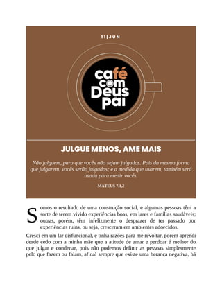 S
1 1 | J U N
JULGUE MENOS, AME MAIS
Não julguem, para que vocês não sejam julgados. Pois da mesma forma
que julgarem, vocês serão julgados; e a medida que usarem, também será
usada para medir vocês.
MATEUS 7.1,2
omos o resultado de uma construção social, e algumas pessoas têm a
sorte de terem vivido experiências boas, em lares e famílias saudáveis;
outras, porém, têm infelizmente o desprazer de ter passado por
experiências ruins, ou seja, cresceram em ambientes adoecidos.
Cresci em um lar disfuncional, e tinha razões para me revoltar, porém aprendi
desde cedo com a minha mãe que a atitude de amar e perdoar é melhor do
que julgar e condenar, pois não podemos definir as pessoas simplesmente
pelo que fazem ou falam, afinal sempre que existe uma herança negativa, há
 