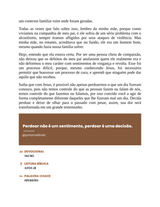 um contexto familiar ruim onde foram geradas.
Todas as vezes que falo sobre isso, lembro da minha mãe, porque como
vivíamos na companhia de meu pai, e ele sofria de um sério problema com o
alcoolismo, sempre éramos afligidos por seus ataques de violência. Mas
minha mãe, no entanto, acreditava que no fundo, ele era um homem bom,
mesmo quando fazia nossa família sofrer.
Hoje, entendo que ela estava certa. Por ser uma pessoa cheia de compaixão,
não deixou que os defeitos do meu pai anulassem quem ele realmente era e
não deformou o meu caráter com sentimentos de vingança e revolta. Esse foi
um processo difícil, porque, mesmo conhecendo Jesus, foi necessário
permitir que houvesse um processo de cura, e aprendi que ninguém pode dar
aquilo que não recebeu.
Saiba que com Jesus, é possível não apenas perdoarmos o que um dia fizeram
conosco, pois não temos controle do que as pessoas fazem ou falam de nós,
temos controle do que fazemos ou falamos, por isso convido você a agir de
forma completamente diferente daqueles que lhe fizeram mal um dia. Decida
perdoar e deixe de olhar para o passado com pesar, assim, sua dor será
transformada em um grande testemunho.
Perdoar não é um sentimento, perdoar é uma decisão.
@juniorrostirola
DEVOCIONAL
162/365
LEITURA BÍBLICA
ATOS 28
PALAVRA-CHAVE
#PERDÃO
 
