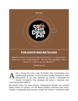 A
1 2 | J U N
FORJADOS NAS BATALHAS
Quando o homem viu que não poderia dominá-lo, [...] o homem disse:
“Deixe-me ir, pois o dia já desponta”. Mas Jacó lhe respondeu: “Não te
deixarei ir, a não ser que me abençoes”.
GÊNESIS 32.25,26
pós a intensa luta com o anjo do Senhor, Jacó experimentou uma
transformação profunda. As marcas dessa batalha tornaram-se parte
indissociável de sua vida, alterando sua história e identidade de
maneira irrevogável. Essa mudança não apenas o impactou, mas
ecoou em sua descendência.
Da mesma forma, em nossa jornada, enfrentaremos desafios que testarão
nossos limites ao extremo. Ao sair dessas batalhas, estaremos mais fortes,
forjados e preparados pelo processo, porque até mesmo o sofrimento pode
 