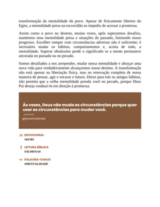 transformação da mentalidade do povo. Apesar de fisicamente libertos do
Egito, a mentalidade presa na escravidão os impediu de acessar a promessa.
Assim como o povo no deserto, muitas vezes, após superarmos desafios,
mantemos uma mentalidade presa a situações do passado, limitando nosso
progresso. Escolher romper com circunstâncias adversas não é suficiente; é
necessário mudar os hábitos, comportamentos e, acima de tudo, a
mentalidade. Superar obstáculos perde o significado se a mente permanece
ancorada no passado ou no pecado.
Somos desafiados a nos arrepender, mudar nossa mentalidade e abraçar uma
nova vida para verdadeiramente alcançarmos nosso destino. A transformação
não está apenas na libertação física, mas na renovação completa de nossa
maneira de pensar, agir e encarar o futuro. Deixe para trás os antigos hábitos,
não permita que a velha mentalidade prenda você no pecado, porque Deus
Pai deseja conduzi-lo em direção à promessa.
Às vezes, Deus não muda as circunstâncias porque quer
usar as circunstâncias para mudar você.
@juniorrostirola
DEVOCIONAL
164/365
LEITURA BÍBLICA
SALMOS 64
PALAVRA-CHAVE
#MENTALIDADE
 