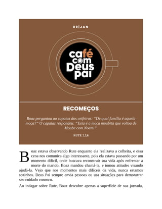 B
0 9 | J A N
RECOMEÇOS
Boaz perguntou ao capataz dos ceifeiros: “De qual família é aquela
moça?” O capataz respondeu: “Esta é a moça moabita que voltou de
Moabe com Noemi”.
RUTE 2.5,6
oaz estava observando Rute enquanto ela realizava a colheita, e essa
cena nos comunica algo interessante, pois ela estava passando por um
momento difícil, onde buscava reconstruir sua vida após enfrentar a
morte do marido. Boaz mandou chamá-la, e tomou atitudes visando
ajudá-la. Vejo que nos momentos mais difíceis da vida, nunca estamos
sozinhos. Deus Pai sempre envia pessoas ou usa situações para demonstrar
seu cuidado conosco.
Ao indagar sobre Rute, Boaz descobre apenas a superfície de sua jornada,
 
