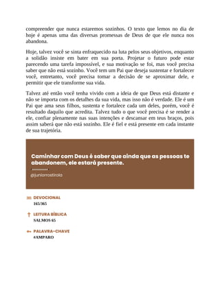 compreender que nunca estaremos sozinhos. O texto que lemos no dia de
hoje é apenas uma das diversas promessas de Deus de que ele nunca nos
abandona.
Hoje, talvez você se sinta enfraquecido na luta pelos seus objetivos, enquanto
a solidão insiste em bater em sua porta. Projetar o futuro pode estar
parecendo uma tarefa impossível, e sua motivação se foi, mas você precisa
saber que não está sozinho. Você tem um Pai que deseja sustentar e fortalecer
você, entretanto, você precisa tomar a decisão de se aproximar dele, e
permitir que ele transforme sua vida.
Talvez até então você tenha vivido com a ideia de que Deus está distante e
não se importa com os detalhes da sua vida, mas isso não é verdade. Ele é um
Pai que ama seus filhos, sustenta e fortalece cada um deles, porém, você é
resultado daquilo que acredita. Talvez tudo o que você precisa é se render a
ele, confiar plenamente nas suas intenções e descansar em teus braços, pois
assim saberá que não está sozinho. Ele é fiel e está presente em cada instante
de sua trajetória.
Caminhar com Deus é saber que ainda que as pessoas te
abandonem, ele estará presente.
@juniorrostirola
DEVOCIONAL
165/365
LEITURA BÍBLICA
SALMOS 65
PALAVRA-CHAVE
#AMPARO
 