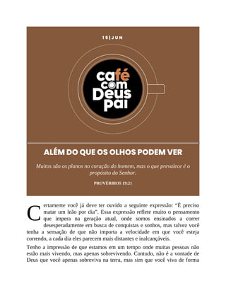 C
1 5 | J U N
ALÉM DO QUE OS OLHOS PODEM VER
Muitos são os planos no coração do homem, mas o que prevalece é o
propósito do Senhor.
PROVÉRBIOS 19:21
ertamente você já deve ter ouvido a seguinte expressão: “É preciso
matar um leão por dia”. Essa expressão reflete muito o pensamento
que impera na geração atual, onde somos ensinados a correr
desesperadamente em busca de conquistas e sonhos, mas talvez você
tenha a sensação de que não importa a velocidade em que você esteja
correndo, a cada dia eles parecem mais distantes e inalcançáveis.
Tenho a impressão de que estamos em um tempo onde muitas pessoas não
estão mais vivendo, mas apenas sobrevivendo. Contudo, não é a vontade de
Deus que você apenas sobreviva na terra, mas sim que você viva de forma
 