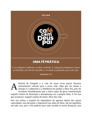 A
1 6 | J U N
UMA FÉ PRÁTICA
E eu profetizei conforme a ordem recebida. E, enquanto profetizava, houve
um barulho, um som de chocalho, e os ossos se juntaram, osso com osso.
EZEQUIEL 37.7
história de Ezequiel e o vale de ossos secos possui diversos
ensinamentos valiosos para a nossa vida. Algo que me chama a
atenção é a submissão e a obediência do profeta a Deus Pai, pois ele
reconhece humildemente que o único capaz de gerar transformação
naquele cenário de destruição e desesperança era o próprio Deus. E foi isso
que aconteceu: naquele cenário de morte, Deus deu vida.
Isso nos ensina a respeito da importância de agirmos dentro das nossas
capacidades, mas deixando o impossível nas mãos de Deus. Há um equilíbrio
em tudo isso, pois o Pai poderia fazer tudo sozinho se assim desejasse, mas
 