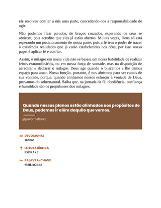 ele resolveu confiar a nós uma parte, concedendo-nos a responsabilidade de
agir.
Não podemos ficar parados, de braços cruzados, esperando os céus se
abrirem, pois acredito que eles já estão abertos. Muitas vezes, Deus só está
esperando um posicionamento de nossa parte, pois a fé tem o poder de trazer
à existência realidades que já estão estabelecidas nos céus, por isso nosso
papel é aplicar fé e confiar.
Assim, o milagre em nossa vida não se baseia em nossa habilidade de realizar
feitos extraordinários, ou em nossa força de vontade, mas na disposição de
acreditar e declarar o milagre. Deus age quando o buscamos e lhe damos
espaço para atuar. Nossa função, portanto, é nos abrirmos para ser canais de
sua vontade, porque, quando alinhamos nossos esforços à vontade de Deus,
provamos do sobrenatural. Saiba que, na jornada da fé, obediência, confiança
e humildade são os propulsores dos milagres.
Quando nossos planos estão alinhados aos propósitos de
Deus, podemos ir além daquilo que vemos.
@juniorrostirola
DEVOCIONAL
167/365
LEITURA BÍBLICA
ESDRAS 2
PALAVRA-CHAVE
#MILAGRES
 