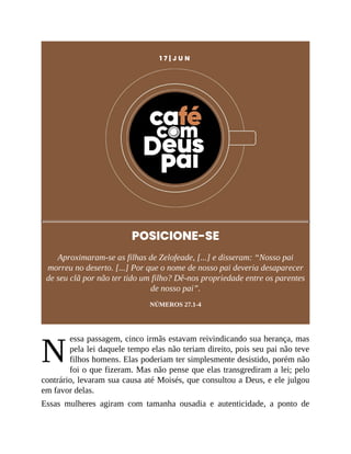 N
1 7 | J U N
POSICIONE-SE
Aproximaram-se as filhas de Zelofeade, [...] e disseram: “Nosso pai
morreu no deserto. [...] Por que o nome de nosso pai deveria desaparecer
de seu clã por não ter tido um filho? Dê-nos propriedade entre os parentes
de nosso pai”.
NÚMEROS 27.1-4
essa passagem, cinco irmãs estavam reivindicando sua herança, mas
pela lei daquele tempo elas não teriam direito, pois seu pai não teve
filhos homens. Elas poderiam ter simplesmente desistido, porém não
foi o que fizeram. Mas não pense que elas transgrediram a lei; pelo
contrário, levaram sua causa até Moisés, que consultou a Deus, e ele julgou
em favor delas.
Essas mulheres agiram com tamanha ousadia e autenticidade, a ponto de
 