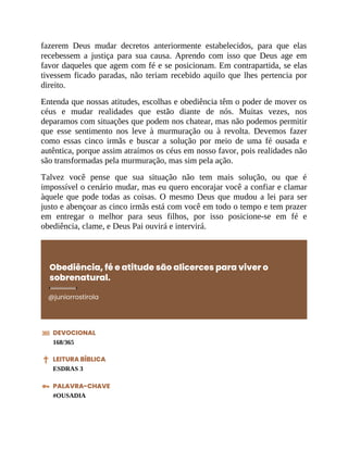 fazerem Deus mudar decretos anteriormente estabelecidos, para que elas
recebessem a justiça para sua causa. Aprendo com isso que Deus age em
favor daqueles que agem com fé e se posicionam. Em contrapartida, se elas
tivessem ficado paradas, não teriam recebido aquilo que lhes pertencia por
direito.
Entenda que nossas atitudes, escolhas e obediência têm o poder de mover os
céus e mudar realidades que estão diante de nós. Muitas vezes, nos
deparamos com situações que podem nos chatear, mas não podemos permitir
que esse sentimento nos leve à murmuração ou à revolta. Devemos fazer
como essas cinco irmãs e buscar a solução por meio de uma fé ousada e
autêntica, porque assim atraímos os céus em nosso favor, pois realidades não
são transformadas pela murmuração, mas sim pela ação.
Talvez você pense que sua situação não tem mais solução, ou que é
impossível o cenário mudar, mas eu quero encorajar você a confiar e clamar
àquele que pode todas as coisas. O mesmo Deus que mudou a lei para ser
justo e abençoar as cinco irmãs está com você em todo o tempo e tem prazer
em entregar o melhor para seus filhos, por isso posicione-se em fé e
obediência, clame, e Deus Pai ouvirá e intervirá.
Obediência, fé e atitude são alicerces para viver o
sobrenatural.
@juniorrostirola
DEVOCIONAL
168/365
LEITURA BÍBLICA
ESDRAS 3
PALAVRA-CHAVE
#OUSADIA
 