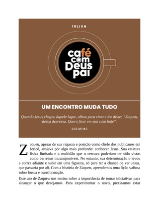 Z
1 8 | J U N
UM ENCONTRO MUDA TUDO
Quando Jesus chegou àquele lugar, olhou para cima e lhe disse: “Zaqueu,
desça depressa. Quero ficar em sua casa hoje”.
LUCAS 19.5
aqueu, apesar de sua riqueza e posição como chefe dos publicanos em
Jericó, ansiava por algo mais profundo: conhecer Jesus. Sua estatura
física limitada e a multidão que o cercava poderiam ter sido vistas
como barreiras intransponíveis. No entanto, sua determinação o levou
a correr adiante e subir em uma figueira, só para ter a chance de ver Jesus,
que passaria por ali. Com a história de Zaqueu, aprendemos uma lição valiosa
sobre busca e transformação.
Esse ato de Zaqueu nos ensina sobre a importância de tomar iniciativas para
alcançar o que desejamos. Para experimentar o novo, precisamos estar
 