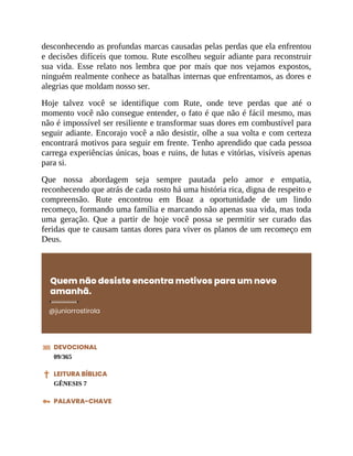 desconhecendo as profundas marcas causadas pelas perdas que ela enfrentou
e decisões difíceis que tomou. Rute escolheu seguir adiante para reconstruir
sua vida. Esse relato nos lembra que por mais que nos vejamos expostos,
ninguém realmente conhece as batalhas internas que enfrentamos, as dores e
alegrias que moldam nosso ser.
Hoje talvez você se identifique com Rute, onde teve perdas que até o
momento você não consegue entender, o fato é que não é fácil mesmo, mas
não é impossível ser resiliente e transformar suas dores em combustível para
seguir adiante. Encorajo você a não desistir, olhe a sua volta e com certeza
encontrará motivos para seguir em frente. Tenho aprendido que cada pessoa
carrega experiências únicas, boas e ruins, de lutas e vitórias, visíveis apenas
para si.
Que nossa abordagem seja sempre pautada pelo amor e empatia,
reconhecendo que atrás de cada rosto há uma história rica, digna de respeito e
compreensão. Rute encontrou em Boaz a oportunidade de um lindo
recomeço, formando uma família e marcando não apenas sua vida, mas toda
uma geração. Que a partir de hoje você possa se permitir ser curado das
feridas que te causam tantas dores para viver os planos de um recomeço em
Deus.
Quem não desiste encontra motivos para um novo
amanhã.
@juniorrostirola
DEVOCIONAL
09/365
LEITURA BÍBLICA
GÊNESIS 7
PALAVRA-CHAVE
 
