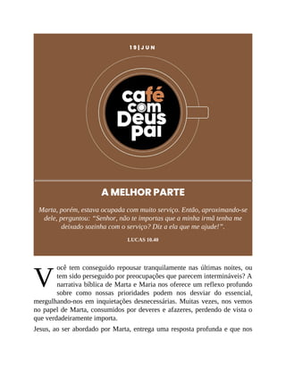 V
1 9 | J U N
A MELHOR PARTE
Marta, porém, estava ocupada com muito serviço. Então, aproximando-se
dele, perguntou: “Senhor, não te importas que a minha irmã tenha me
deixado sozinha com o serviço? Diz a ela que me ajude!”.
LUCAS 10.40
ocê tem conseguido repousar tranquilamente nas últimas noites, ou
tem sido perseguido por preocupações que parecem intermináveis? A
narrativa bíblica de Marta e Maria nos oferece um reflexo profundo
sobre como nossas prioridades podem nos desviar do essencial,
mergulhando-nos em inquietações desnecessárias. Muitas vezes, nos vemos
no papel de Marta, consumidos por deveres e afazeres, perdendo de vista o
que verdadeiramente importa.
Jesus, ao ser abordado por Marta, entrega uma resposta profunda e que nos
 