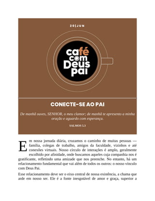 E
2 0 | J U N
CONECTE-SE AO PAI
De manhã ouves, SENHOR, o meu clamor; de manhã te apresento a minha
oração e aguardo com esperança.
SALMOS 5.3
m nossa jornada diária, cruzamos o caminho de muitas pessoas —
família, colegas de trabalho, amigos da faculdade, vizinhos e até
conexões virtuais. Nosso círculo de interações é amplo, geralmente
escolhido por afinidade, onde buscamos aqueles cuja companhia nos é
gratificante, refletindo uma amizade que nos preenche. No entanto, há um
relacionamento fundamental que vai além de todos os outros: o nosso vínculo
com Deus Pai.
Esse relacionamento deve ser o eixo central de nossa existência, a chama que
arde em nosso ser. Ele é a fonte inesgotável de amor e graça, superior a
 