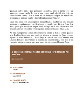 qualquer outro apoio que possamos encontrar. Pare e reflita por um
momento: numa escala de zero a dez, como você classificaria hoje sua
conexão com Deus? Qual o nível do seu desejo e alegria em buscar sua
presença por meio da oração e da meditação em sua Palavra?
Deus nos criou com um propósito extraordinário: estabelecer uma relação
profunda e contínua com ele. Reorientar o coração para Deus e fazer dele
nossa principal prioridade requer uma entrega total, um despojar-se dos
próprios desejos em prol de viver segundo o seu plano para a nossa vida.
Ao nos entregarmos a esse relacionamento íntimo e diário, somos guiados
pelo Espírito Santo, que nos motiva a abraçar a vontade de Deus e a nos
agarrar às suas promessas. Decida hoje a cultivar um amor ardente pelo
Criador, tornando esse vínculo a essência da sua existência, pois esse é um
chamado não para poucos, mas para todos nós que somos filhos de Deus.
O secreto com Deus nos faz sentir que fora dele não há
sentido.
@juniorrostirola
DEVOCIONAL
171/365
LEITURA BÍBLICA
SALMOS 67
PALAVRA-CHAVE
#RELACIONAMENTO
 