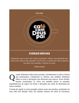 Q
2 1 | J U N
COISAS NOVAS
Esqueçam o que se foi; não vivam no passado. Vejam, estou fazendo uma
coisa nova! Ela já está surgindo! Vocês não a reconhecem? Até no deserto
vou abrir um caminho e riachos no ermo.
ISAÍAS 43.18,19
uando refletimos sobre nossa jornada, vislumbramos os altos e baixos
que enfrentamos. Celebramos as vitórias, mas também refletimos
sobre os erros e decepções que deixaram suas marcas. Essas feridas,
mesmo cicatrizadas, às vezes nos mantêm presos ao passado,
impedindo-nos de seguir em frente e deixando um rastro de destruição em
nosso caminho.
O medo de repetir os erros passados muitas vezes nos paralisa, resultando em
uma vida sem direção clara. No entanto, mesmo em meio às incertezas,
 