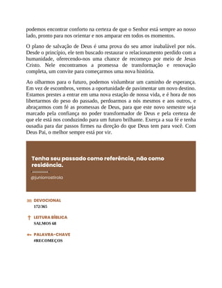 podemos encontrar conforto na certeza de que o Senhor está sempre ao nosso
lado, pronto para nos orientar e nos amparar em todos os momentos.
O plano de salvação de Deus é uma prova do seu amor inabalável por nós.
Desde o princípio, ele tem buscado restaurar o relacionamento perdido com a
humanidade, oferecendo-nos uma chance de recomeço por meio de Jesus
Cristo. Nele encontramos a promessa de transformação e renovação
completa, um convite para começarmos uma nova história.
Ao olharmos para o futuro, podemos vislumbrar um caminho de esperança.
Em vez de escombros, vemos a oportunidade de pavimentar um novo destino.
Estamos prestes a entrar em uma nova estação de nossa vida, e é hora de nos
libertarmos do peso do passado, perdoarmos a nós mesmos e aos outros, e
abraçarmos com fé as promessas de Deus, para que este novo semestre seja
marcado pela confiança no poder transformador de Deus e pela certeza de
que ele está nos conduzindo para um futuro brilhante. Exerça a sua fé e tenha
ousadia para dar passos firmes na direção do que Deus tem para você. Com
Deus Pai, o melhor sempre está por vir.
Tenha seu passado como referência, não como
residência.
@juniorrostirola
DEVOCIONAL
172/365
LEITURA BÍBLICA
SALMOS 68
PALAVRA-CHAVE
#RECOMEÇOS
 