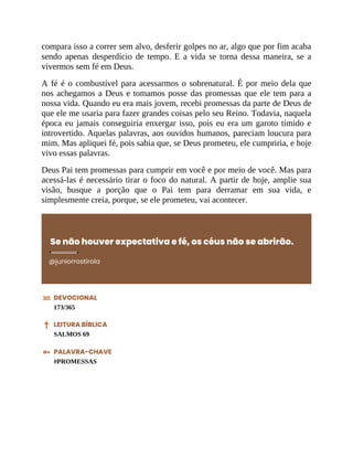 compara isso a correr sem alvo, desferir golpes no ar, algo que por fim acaba
sendo apenas desperdício de tempo. E a vida se torna dessa maneira, se a
vivermos sem fé em Deus.
A fé é o combustível para acessarmos o sobrenatural. É por meio dela que
nos achegamos a Deus e tomamos posse das promessas que ele tem para a
nossa vida. Quando eu era mais jovem, recebi promessas da parte de Deus de
que ele me usaria para fazer grandes coisas pelo seu Reino. Todavia, naquela
época eu jamais conseguiria enxergar isso, pois eu era um garoto tímido e
introvertido. Aquelas palavras, aos ouvidos humanos, pareciam loucura para
mim. Mas apliquei fé, pois sabia que, se Deus prometeu, ele cumpriria, e hoje
vivo essas palavras.
Deus Pai tem promessas para cumprir em você e por meio de você. Mas para
acessá-las é necessário tirar o foco do natural. A partir de hoje, amplie sua
visão, busque a porção que o Pai tem para derramar em sua vida, e
simplesmente creia, porque, se ele prometeu, vai acontecer.
Se não houver expectativa e fé, os céus não se abrirão.
@juniorrostirola
DEVOCIONAL
173/365
LEITURA BÍBLICA
SALMOS 69
PALAVRA-CHAVE
#PROMESSAS
 
