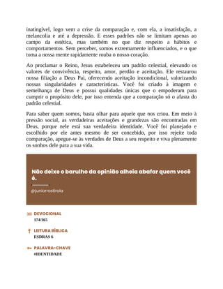 inatingível, logo vem a crise da comparação e, com ela, a insatisfação, a
melancolia e até a depressão. E esses padrões não se limitam apenas ao
campo da estética, mas também no que diz respeito a hábitos e
comportamentos. Sem perceber, somos extremamente influenciados, e o que
toma a nossa mente rapidamente rouba o nosso coração.
Ao proclamar o Reino, Jesus estabeleceu um padrão celestial, elevando os
valores de convivência, respeito, amor, perdão e aceitação. Ele restaurou
nossa filiação a Deus Pai, oferecendo aceitação incondicional, valorizando
nossas singularidades e características. Você foi criado à imagem e
semelhança de Deus e possui qualidades únicas que o empoderam para
cumprir o propósito dele, por isso entenda que a comparação só o afasta do
padrão celestial.
Para saber quem somos, basta olhar para aquele que nos criou. Em meio à
pressão social, as verdadeiras aceitações e grandezas são encontradas em
Deus, porque nele está sua verdadeira identidade. Você foi planejado e
escolhido por ele antes mesmo de ser concebido, por isso rejeite toda
comparação, apegue-se às verdades de Deus a seu respeito e viva plenamente
os sonhos dele para a sua vida.
Não deixe o barulho da opinião alheia abafar quem você
é.
@juniorrostirola
DEVOCIONAL
174/365
LEITURA BÍBLICA
ESDRAS 6
PALAVRA-CHAVE
#IDENTIDADE
 