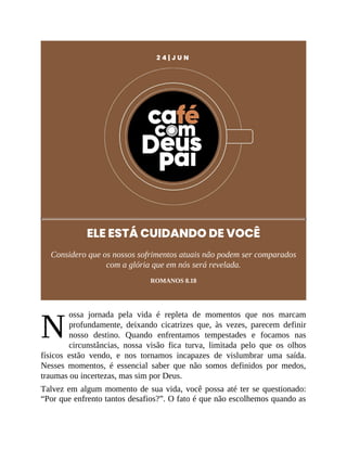 N
2 4 | J U N
ELE ESTÁ CUIDANDO DE VOCÊ
Considero que os nossos sofrimentos atuais não podem ser comparados
com a glória que em nós será revelada.
ROMANOS 8.18
ossa jornada pela vida é repleta de momentos que nos marcam
profundamente, deixando cicatrizes que, às vezes, parecem definir
nosso destino. Quando enfrentamos tempestades e focamos nas
circunstâncias, nossa visão fica turva, limitada pelo que os olhos
físicos estão vendo, e nos tornamos incapazes de vislumbrar uma saída.
Nesses momentos, é essencial saber que não somos definidos por medos,
traumas ou incertezas, mas sim por Deus.
Talvez em algum momento de sua vida, você possa até ter se questionado:
“Por que enfrento tantos desafios?”. O fato é que não escolhemos quando as
 
