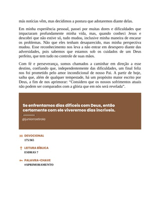 más notícias vêm, mas decidimos a postura que adotaremos diante delas.
Em minha experiência pessoal, passei por muitas dores e dificuldades que
impactaram profundamente minha vida, mas, quando conheci Jesus e
descobri que não estive só, tudo mudou, inclusive minha maneira de encarar
os problemas. Não que eles tenham desaparecido, mas minha perspectiva
mudou. Esse reconhecimento nos leva a não entrar em desespero diante das
adversidades, pois sabemos que estamos sob os cuidados de um Deus
perfeito, que tem tudo no controle de suas mãos.
Com fé e perseverança, somos chamados a caminhar em direção a esse
destino, confiando que, independentemente das dificuldades, um final feliz
nos foi prometido pelo amor incondicional de nosso Pai. A partir de hoje,
saiba que, além de qualquer tempestade, há um propósito maior escrito por
Deus, a fim de nos aprimorar: “Considero que os nossos sofrimentos atuais
não podem ser comparados com a glória que em nós será revelada”.
Se enfrentamos dias difíceis com Deus, então
certamente com ele viveremos dias incríveis.
@juniorrostirola
DEVOCIONAL
175/365
LEITURA BÍBLICA
ESDRAS 7
PALAVRA-CHAVE
#APRIMORAMENTO
 