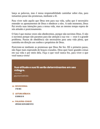 lança as palavras, mas é nossa responsabilidade caminhar sobre elas, para
tomarmos posse das promessas, mediante a fé.
Para viver tudo aquilo que Deus tem para sua vida, saiba que é necessário
entender os apontamentos de Deus e obedecer a eles. A todo momento, Deus
Pai revela suas intenções para a nossa vida, mas ao mesmo tempo espera de
nós atitudes e posicionamento.
O fato é que muitas vezes não obedecemos, porque não ouvimos Deus. E não
o ouvimos porque não paramos para dar atenção à sua voz — esse é o grande
problema. Passos de obediência são necessários para uma vida plena, que
caminha em direção aos sonhos e propósitos de Deus.
Posicione-se mediante as promessas que Deus lhe fez. Dê o primeiro passo,
não fique mais esperando de braços cruzados. Deus quer fazer grandes coisas
em sua vida e por meio dela. Faça o que você nunca fez, para viver o que
você nunca viveu!
Sua atitude e sua fé serão determinantes em seu
milagre.
@juniorrostirola
DEVOCIONAL
176/365
LEITURA BÍBLICA
ESDRAS 8
PALAVRA-CHAVE
#POSICIONAMENTO
 