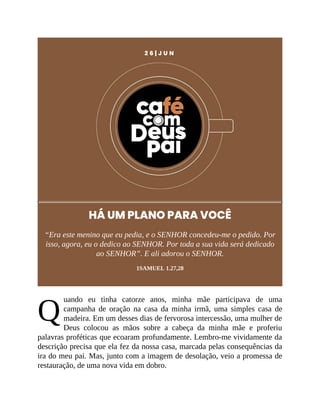 Q
2 6 | J U N
HÁ UM PLANO PARA VOCÊ
“Era este menino que eu pedia, e o SENHOR concedeu-me o pedido. Por
isso, agora, eu o dedico ao SENHOR. Por toda a sua vida será dedicado
ao SENHOR”. E ali adorou o SENHOR.
1SAMUEL 1.27,28
uando eu tinha catorze anos, minha mãe participava de uma
campanha de oração na casa da minha irmã, uma simples casa de
madeira. Em um desses dias de fervorosa intercessão, uma mulher de
Deus colocou as mãos sobre a cabeça da minha mãe e proferiu
palavras proféticas que ecoaram profundamente. Lembro-me vividamente da
descrição precisa que ela fez da nossa casa, marcada pelas consequências da
ira do meu pai. Mas, junto com a imagem de desolação, veio a promessa de
restauração, de uma nova vida em dobro.
 