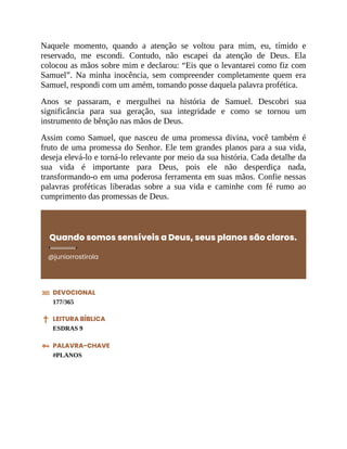Naquele momento, quando a atenção se voltou para mim, eu, tímido e
reservado, me escondi. Contudo, não escapei da atenção de Deus. Ela
colocou as mãos sobre mim e declarou: “Eis que o levantarei como fiz com
Samuel”. Na minha inocência, sem compreender completamente quem era
Samuel, respondi com um amém, tomando posse daquela palavra profética.
Anos se passaram, e mergulhei na história de Samuel. Descobri sua
significância para sua geração, sua integridade e como se tornou um
instrumento de bênção nas mãos de Deus.
Assim como Samuel, que nasceu de uma promessa divina, você também é
fruto de uma promessa do Senhor. Ele tem grandes planos para a sua vida,
deseja elevá-lo e torná-lo relevante por meio da sua história. Cada detalhe da
sua vida é importante para Deus, pois ele não desperdiça nada,
transformando-o em uma poderosa ferramenta em suas mãos. Confie nessas
palavras proféticas liberadas sobre a sua vida e caminhe com fé rumo ao
cumprimento das promessas de Deus.
Quando somos sensíveis a Deus, seus planos são claros.
@juniorrostirola
DEVOCIONAL
177/365
LEITURA BÍBLICA
ESDRAS 9
PALAVRA-CHAVE
#PLANOS
 