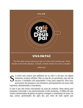 S
2 7 | J U N
VIVA EM PAZ
“Eu lhes disse essas coisas para que em mim vocês tenham paz. Neste
mundo vocês terão aflições; contudo, tenham ânimo! Eu venci o mundo”.
JOÃO 16.33
e existe uma certeza que podemos ter na vida é a de que, em algum
momento, teremos aflições. Não se trata de ser pessimista, mas sim de
encarar a realidade com maturidade e força para superá-la. Para isso,
precisamos nos preparar e nos fortalecer, principalmente em nossa vida
espiritual, abandonando o comodismo.
O fato é que não existe crescimento na zona de conforto. Deus deseja que
estejamos crescendo e nos desenvolvendo a todo momento. A Bíblia diz que
somos transformados de glória em glória à imagem e semelhança de Jesus, ou
seja, somos aprimorados dia após dia, por meio de tudo aquilo que
 