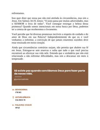 enfrentamos.
Isso quer dizer que nossa paz não está atrelada às circunstâncias, mas sim a
Jesus. Em Salmos 34.19, lemos: “O justo passa por muitas adversidades, mas
o SENHOR o livra de todas”. Você consegue enxergar a beleza dessa
promessa? Quando somos intencionais em nossa busca por Deus, podemos
ter a certeza de que receberemos o livramento.
Você percebe que há diversas promessas incríveis a respeito do cuidado e do
amor de Deus em sua Palavra? Independentemente do que eu e você
venhamos a enfrentar, a convicção de que jamais estaremos sozinhos deve
estar enraizada em nosso coração.
Ainda que circunstâncias contrárias surjam, não permita que abalem sua fé
em Jesus. Entregue-se sem reservas e saiba que tudo o que você precisa
encontrará ao alicerçar sua vida nele. Entenda que a verdadeira paz não está
relacionada a não enfrentar dificuldades, mas sim a descansar em meio à
tempestade.
Só existe paz quando convidamos Deus para fazer parte
da nossa vida.
@juniorrostirola
DEVOCIONAL
178/365
LEITURA BÍBLICA
SALMOS 70
PALAVRA-CHAVE
#PAZ
 