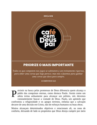P
2 8 | J U N
PRIORIZE O MAIS IMPORTANTE
Todos os que competem nos jogos se submetem a um treinamento rigoroso,
para obter uma coroa que logo perece; mas nós o fazemos para ganhar
uma coroa que dura para sempre.
1CORÍNTIOS 9.25
ersistir na busca pelas promessas de Deus diferencia quem alcança o
pódio das conquistas eternas, como destaca Paulo. Assim como um
atleta treina arduamente para alcançar um prêmio, nós devemos
constantemente buscar a vontade de Deus. Paulo, um apóstolo que
confrontou a religiosidade e os apegos terrenos, enfatiza que a salvação
decorre de uma decisão em Cristo, não de esforços humanos ou boas obras.
Muitos alcançam determinados objetivos e estacionam ali, na zona de
conforto, deixando de lado os propósitos que Deus deseja cumprir por meio
 