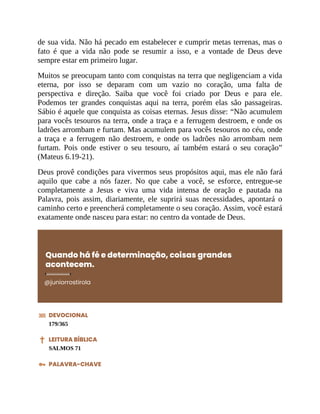 de sua vida. Não há pecado em estabelecer e cumprir metas terrenas, mas o
fato é que a vida não pode se resumir a isso, e a vontade de Deus deve
sempre estar em primeiro lugar.
Muitos se preocupam tanto com conquistas na terra que negligenciam a vida
eterna, por isso se deparam com um vazio no coração, uma falta de
perspectiva e direção. Saiba que você foi criado por Deus e para ele.
Podemos ter grandes conquistas aqui na terra, porém elas são passageiras.
Sábio é aquele que conquista as coisas eternas. Jesus disse: “Não acumulem
para vocês tesouros na terra, onde a traça e a ferrugem destroem, e onde os
ladrões arrombam e furtam. Mas acumulem para vocês tesouros no céu, onde
a traça e a ferrugem não destroem, e onde os ladrões não arrombam nem
furtam. Pois onde estiver o seu tesouro, aí também estará o seu coração”
(Mateus 6.19-21).
Deus provê condições para vivermos seus propósitos aqui, mas ele não fará
aquilo que cabe a nós fazer. No que cabe a você, se esforce, entregue-se
completamente a Jesus e viva uma vida intensa de oração e pautada na
Palavra, pois assim, diariamente, ele suprirá suas necessidades, apontará o
caminho certo e preencherá completamente o seu coração. Assim, você estará
exatamente onde nasceu para estar: no centro da vontade de Deus.
Quando há fé e determinação, coisas grandes
acontecem.
@juniorrostirola
DEVOCIONAL
179/365
LEITURA BÍBLICA
SALMOS 71
PALAVRA-CHAVE
 