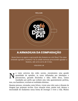 N
1 0 | J A N
A ARMADILHA DA COMPARAÇÃO
Acaso busco eu agora a aprovação dos homens ou a de Deus? Ou estou
tentando agradar a homens? Se eu ainda estivesse procurando agradar a
homens, não seria servo de Cristo.
GÁLATAS 1.10
o vasto universo das redes sociais, encontramos uma grande
quantidade de opiniões, às vezes inflamadas por ideologias e
preconceitos, gerando discórdias e ódio. Além disso, somos
inundados por perfis que exibem uma vida aparentemente perfeita,
mas, nos bastidores, revelam-se realidades distintas.
Quantas pessoas, retratadas como felizes, vivem uma vida vazia e distante da
imagem que projetam on-line. Essa situação triste, porém real, destaca a
necessidade de mudarmos nossa forma de enxergar e viver a vida. Muitos
 