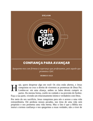 H
2 9 | J U N
CONFIANÇA PARA AVANÇAR
Apeguemo-nos com firmeza à esperança que professamos, pois aquele que
prometeu é fiel.
HEBREUS 10.23
oje, quero despertar algo em você: Os céus estão abertos, e Jesus
conquistou na cruz o direito de vivermos as promessas de Deus Pai.
Lembre-se: em uma aliança, ambos os lados devem cumprir as
partes. Da mesma forma, confie no cuidado e na provisão do Senhor.
Faça a sua parte, vivendo um relacionamento íntimo e verdadeiro com Deus.
Por meio do seu sacrifício, Jesus conquistou para nós o acesso a uma vida
extraordinária. Ele perdoou nossos pecados, nos tirou de uma vida sem
propósito e nos prometeu uma vida eterna. Mas o fato é que a Bíblia nos
instrui a termos confiança e nos apegarmos a essas verdades, não a viver de
 