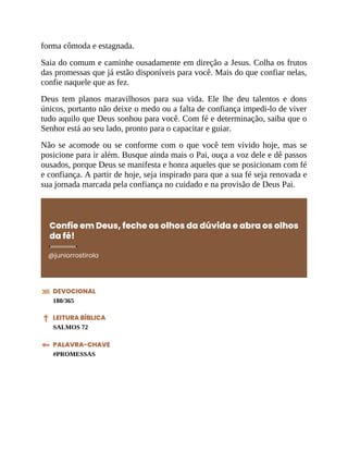 forma cômoda e estagnada.
Saia do comum e caminhe ousadamente em direção a Jesus. Colha os frutos
das promessas que já estão disponíveis para você. Mais do que confiar nelas,
confie naquele que as fez.
Deus tem planos maravilhosos para sua vida. Ele lhe deu talentos e dons
únicos, portanto não deixe o medo ou a falta de confiança impedi-lo de viver
tudo aquilo que Deus sonhou para você. Com fé e determinação, saiba que o
Senhor está ao seu lado, pronto para o capacitar e guiar.
Não se acomode ou se conforme com o que você tem vivido hoje, mas se
posicione para ir além. Busque ainda mais o Pai, ouça a voz dele e dê passos
ousados, porque Deus se manifesta e honra aqueles que se posicionam com fé
e confiança. A partir de hoje, seja inspirado para que a sua fé seja renovada e
sua jornada marcada pela confiança no cuidado e na provisão de Deus Pai.
Confie em Deus, feche os olhos da dúvida e abra os olhos
da fé!
@juniorrostirola
DEVOCIONAL
180/365
LEITURA BÍBLICA
SALMOS 72
PALAVRA-CHAVE
#PROMESSAS
 