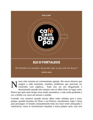 N
3 0 | J U N
ELE O FORTALECE
“Ele fortalece ao cansado e dá grande vigor ao que está sem forças.”
ISAÍAS 40.29
ossa vida costuma ser extremamente agitada. São novos afazeres que
surgem a todo momento, reuniões, problemas que precisam ser
resolvidos com urgência... Tudo isso vai nos desgastando e
desanimando quando não estamos com os olhos fixos no lugar certo.
Parece que após tanto tempo nesse modo automático, a vida acaba perdendo a
cor, o brilho e às vezes até mesmo o sentido.
Contudo, isso acontece quando nossos olhos estão voltados para a terra,
porque, quando focamos em Deus e sua Palavra, encontramos vigor e força
para prosseguir. O mundo constantemente tenta nos fazer sentir ameaçados e
vulneráveis, como se estivéssemos lançados à nossa própria sorte, mas isso
 