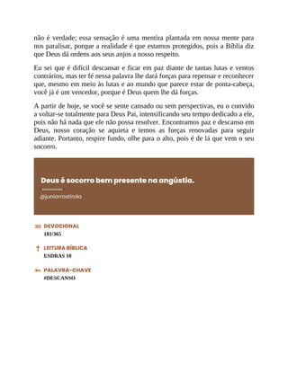 não é verdade; essa sensação é uma mentira plantada em nossa mente para
nos paralisar, porque a realidade é que estamos protegidos, pois a Bíblia diz
que Deus dá ordens aos seus anjos a nosso respeito.
Eu sei que é difícil descansar e ficar em paz diante de tantas lutas e ventos
contrários, mas ter fé nessa palavra lhe dará forças para repensar e reconhecer
que, mesmo em meio às lutas e ao mundo que parece estar de ponta-cabeça,
você já é um vencedor, porque é Deus quem lhe dá forças.
A partir de hoje, se você se sente cansado ou sem perspectivas, eu o convido
a voltar-se totalmente para Deus Pai, intensificando seu tempo dedicado a ele,
pois não há nada que ele não possa resolver. Encontramos paz e descanso em
Deus, nosso coração se aquieta e temos as forças renovadas para seguir
adiante. Portanto, respire fundo, olhe para o alto, pois é de lá que vem o seu
socorro.
Deus é socorro bem presente na angústia.
@juniorrostirola
DEVOCIONAL
181/365
LEITURA BÍBLICA
ESDRAS 10
PALAVRA-CHAVE
#DESCANSO
 