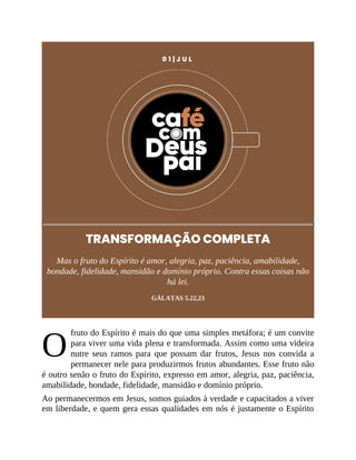 O
0 1 | J U L
TRANSFORMAÇÃO COMPLETA
Mas o fruto do Espírito é amor, alegria, paz, paciência, amabilidade,
bondade, fidelidade, mansidão e domínio próprio. Contra essas coisas não
há lei.
GÁLATAS 5.22,23
fruto do Espírito é mais do que uma simples metáfora; é um convite
para viver uma vida plena e transformada. Assim como uma videira
nutre seus ramos para que possam dar frutos, Jesus nos convida a
permanecer nele para produzirmos frutos abundantes. Esse fruto não
é outro senão o fruto do Espírito, expresso em amor, alegria, paz, paciência,
amabilidade, bondade, fidelidade, mansidão e domínio próprio.
Ao permanecermos em Jesus, somos guiados à verdade e capacitados a viver
em liberdade, e quem gera essas qualidades em nós é justamente o Espírito
 