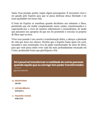 Santo. Essa jornada, porém, requer alguns pressupostos. É necessário viver e
ser guiado pelo Espírito para que se possa desfrutar dessa liberdade e ter
essas qualidades em nossa vida.
O fruto do Espírito se manifesta quando decidimos nos submeter a Deus,
permitindo que ele molde completamente nosso caráter, transformando-o e
capacitando-nos a viver de maneira sobrenatural e extraordinária, de modo
que possamos nos apropriar do que nos foi prometido e executar os projetos
de Deus aqui na terra.
Viver essa jornada é um convite à transformação diária, a abraçar a plenitude
de vida que Jesus nos oferece. Permita que o Espírito Santo opere em você,
tornando-o uma testemunha viva do poder transformador do amor de Deus,
para que você possa então viver cada dia mais profundamente enraizado em
Cristo, produzindo frutos que glorifiquem o Pai.
Só é possível transformar a realidade de outras pessoas
quando aquilo que eu carrego tem poder transformador.
@juniorrostirola
DEVOCIONAL
182/365
LEITURA BÍBLICA
EFÉSIOS 1
PALAVRA-CHAVE
#FRUTOS
 