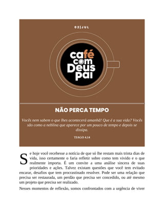 S
0 2 | J U L
NÃO PERCA TEMPO
Vocês nem sabem o que lhes acontecerá amanhã! Que é a sua vida? Vocês
são como a neblina que aparece por um pouco de tempo e depois se
dissipa.
TIAGO 4.14
e hoje você recebesse a notícia de que só lhe restam mais trinta dias de
vida, isso certamente o faria refletir sobre como tem vivido e o que
realmente importa. É um convite a uma análise sincera de suas
prioridades e ações. Talvez existam questões que você tem evitado
encarar, desafios que tem procrastinado resolver. Pode ser uma relação que
precisa ser restaurada, um perdão que precisa ser concedido, ou até mesmo
um projeto que precisa ser realizado.
Nesses momentos de reflexão, somos confrontados com a urgência de viver
 