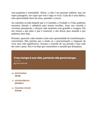 com propósito e intensidade. Afinal, a vida é um presente sublime, mas um
sopro passageiro, um vapor que vem e logo se esvai. Cada dia é uma dádiva,
uma oportunidade única de amar, aprender e crescer.
Ao caminhar ao lado daquele que é o Caminho, a Verdade e a Vida, podemos
encontrar direção e sabedoria para nossas escolhas. Jesus nos convida a
vivermos plenamente, a abraçar cada momento com gratidão e coragem. Ele
nos ensina a não adiar o que é essencial, a não deixar para amanhã o que
podemos fazer hoje.
Portanto, aproveite cada instante como uma oportunidade de transformação e
crescimento. Não permita que o medo ou a procrastinação o impeçam de
viver uma vida significativa. Assuma o controle de sua jornada e faça cada
dia valer a pena. Pois é no hoje que construímos o amanhã que desejamos.
O seu tempo é sua vida, portanto não perca tempo.
@juniorrostirola
DEVOCIONAL
183/365
LEITURA BÍBLICA
EFÉSIOS 2
PALAVRA-CHAVE
#VIVER
 