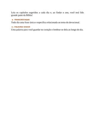Leia os capítulos sugeridos a cada dia e, ao findar o ano, você terá lido
grande parte da Bíblia!
FRASE DESTAQUE
Todo dia uma frase única e específica relacionada ao tema do devocional.
PALAVRA-CHAVE
Uma palavra para você guardar no coração e lembrar-se dela ao longo do dia.
 